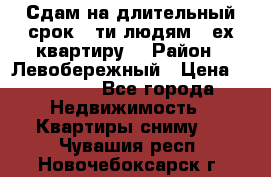 Сдам на длительный срок 6-ти людям 3-ех квартиру  › Район ­ Левобережный › Цена ­ 10 000 - Все города Недвижимость » Квартиры сниму   . Чувашия респ.,Новочебоксарск г.